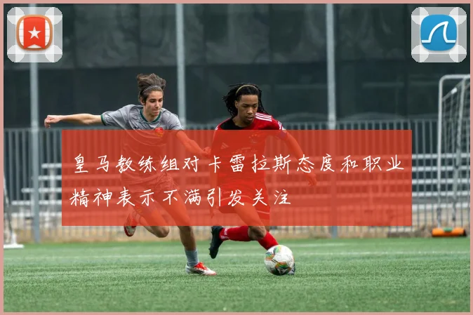 皇马教练组对卡雷拉斯态度和职业精神表示不满引发关注