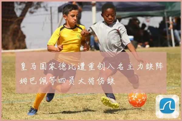皇马国家德比遭重创八名主力缺阵姆巴佩等四员大将伤缺