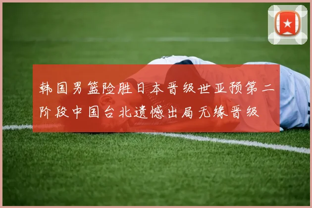 韩国男篮险胜日本晋级世亚预第二阶段中国台北遗憾出局无缘晋级