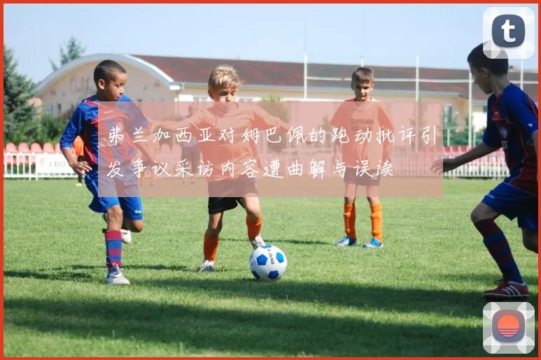 弗兰加西亚对姆巴佩的跑动批评引发争议采访内容遭曲解与误读