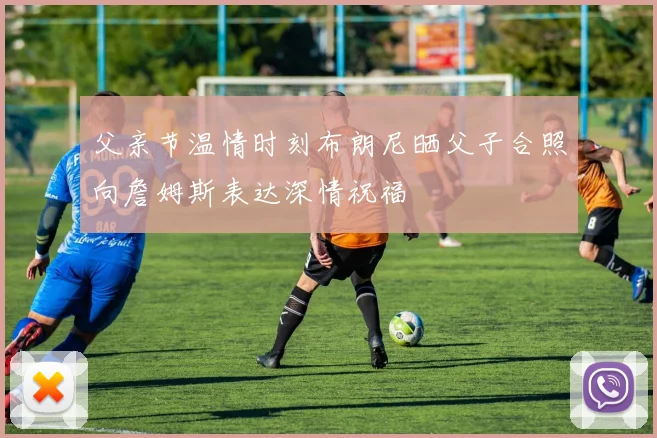 父亲节温情时刻布朗尼晒父子合照向詹姆斯表达深情祝福