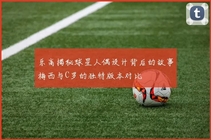 乐高揭秘球星人偶设计背后的故事梅西与C罗的独特版本对比