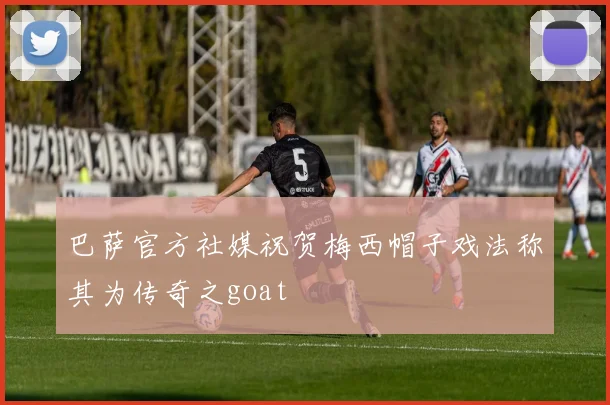 巴萨官方社媒祝贺梅西帽子戏法称其为传奇之goat