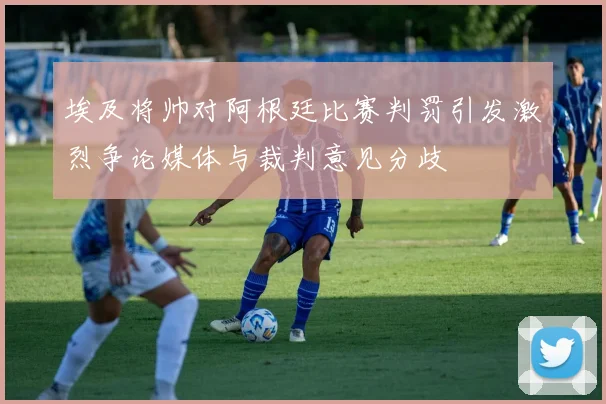 埃及将帅对阿根廷比赛判罚引发激烈争论媒体与裁判意见分歧