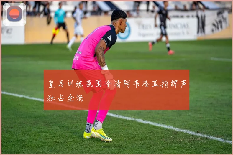 皇马训练氛围冷清阿韦洛亚指挥声独占全场