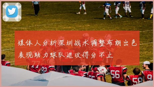 媒体人分析深圳战术调整布朗出色表现助力球队进攻得分不止