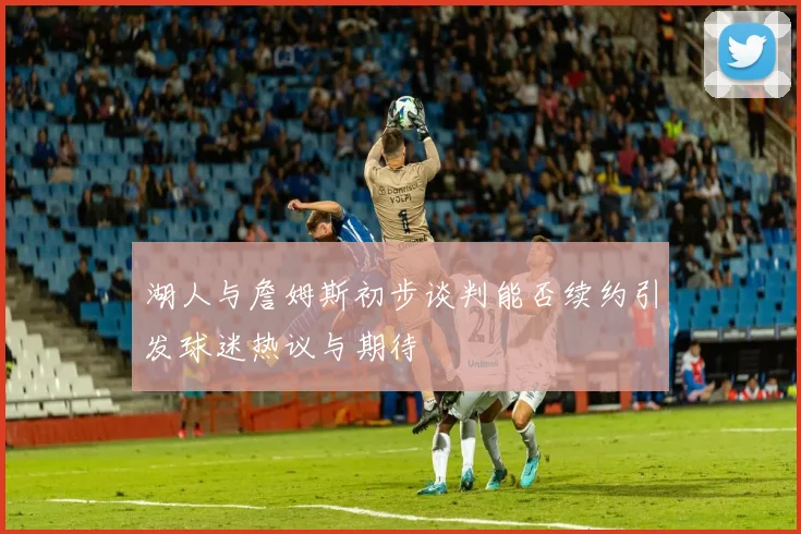 湖人与詹姆斯初步谈判能否续约引发球迷热议与期待