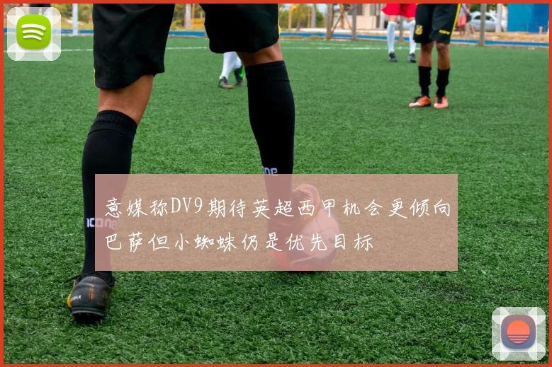 意媒称DV9期待英超西甲机会更倾向巴萨但小蜘蛛仍是优先目标
